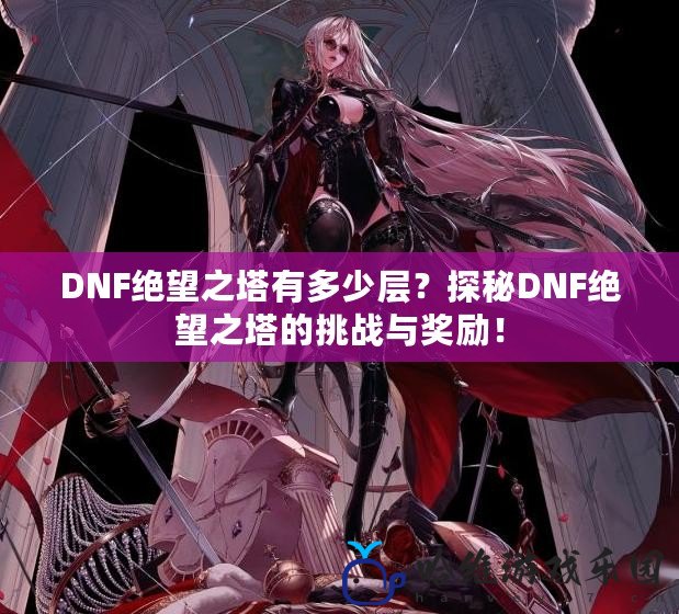 DNF絕望之塔有多少層？探秘DNF絕望之塔的挑戰(zhàn)與獎(jiǎng)勵(lì)！