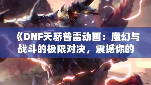 《DNF天驕普雷動畫：魔幻與戰(zhàn)斗的極限對決，震撼你的視覺體驗！》