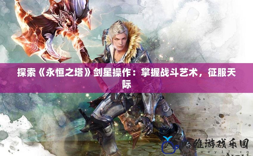 探索《永恒之塔》劍星操作：掌握戰斗藝術，征服天際