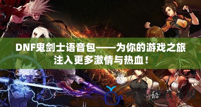 DNF鬼劍士語音包——為你的游戲之旅注入更多激情與熱血！