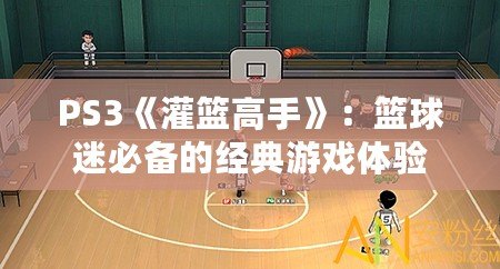 PS3《灌籃高手》：籃球迷必備的經(jīng)典游戲體驗(yàn)