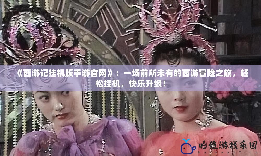 《西游記掛機版手游官網》：一場前所未有的西游冒險之旅，輕松掛機，快樂升級！